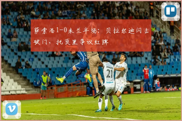 萨索洛1-0米兰半场：贝拉尔迪闪击破门，托莫里争议红牌