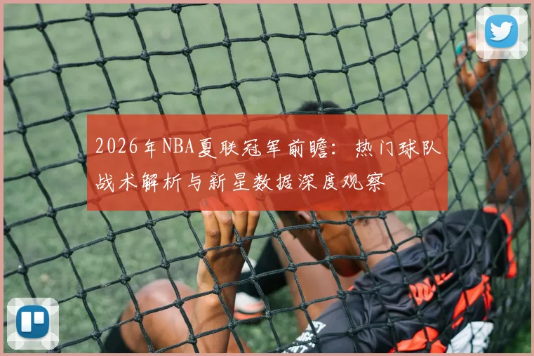 2026年NBA夏联冠军前瞻:热门球队战术解析与新星数据深度观察