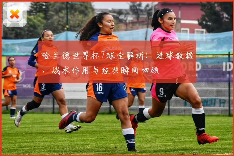 哈兰德世界杯7球全解析:进球数据、战术作用与经典瞬间回顾