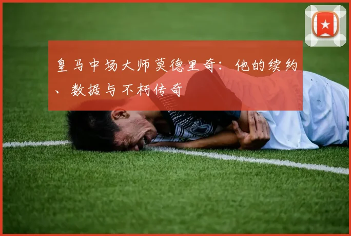 皇马中场大师莫德里奇:他的续约、数据与不朽传奇