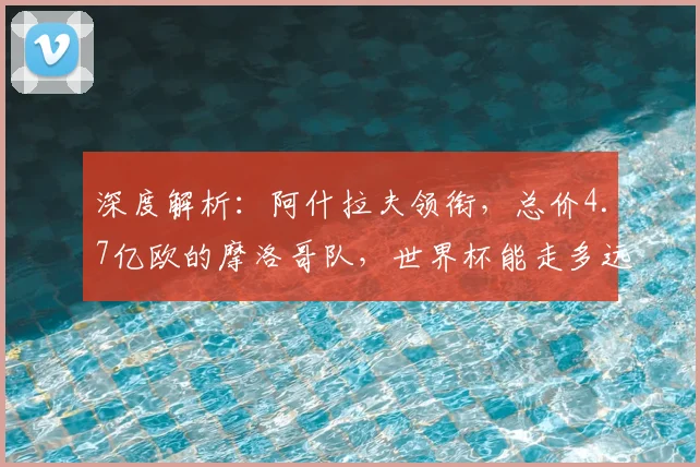 深度解析:阿什拉夫领衔,总价4.7亿欧的摩洛哥队,世界杯能走多远?