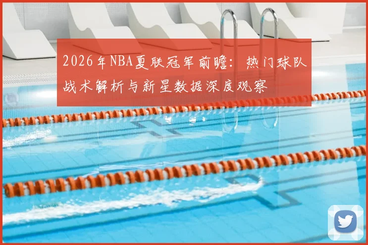 2026年NBA夏联冠军前瞻：热门球队战术解析与新星数据深度观察